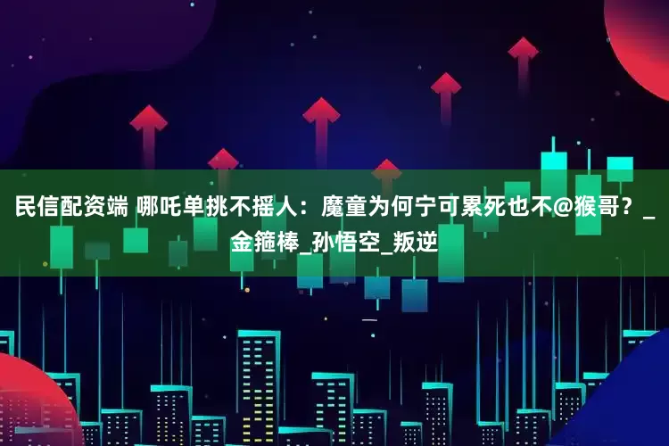 民信配资端 哪吒单挑不摇人：魔童为何宁可累死也不@猴哥？_金箍棒_孙悟空_叛逆