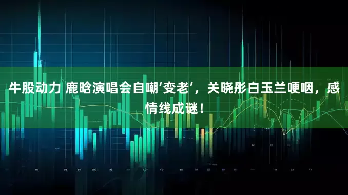 牛股动力 鹿晗演唱会自嘲‘变老’，关晓彤白玉兰哽咽，感情线成谜！