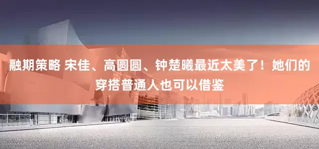 融期策略 宋佳、高圆圆、钟楚曦最近太美了！她们的穿搭普通人也可以借鉴