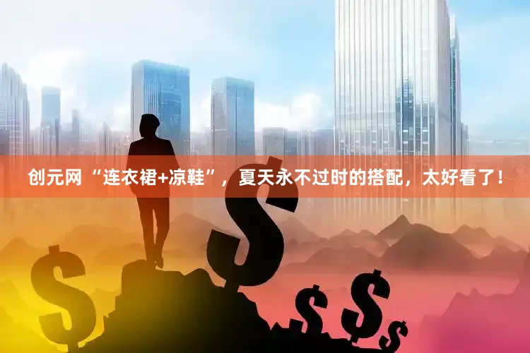 创元网 “连衣裙+凉鞋”，夏天永不过时的搭配，太好看了！