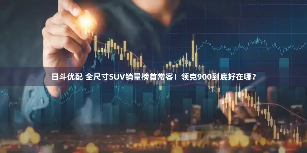 日斗优配 全尺寸SUV销量榜首常客！领克900到底好在哪？
