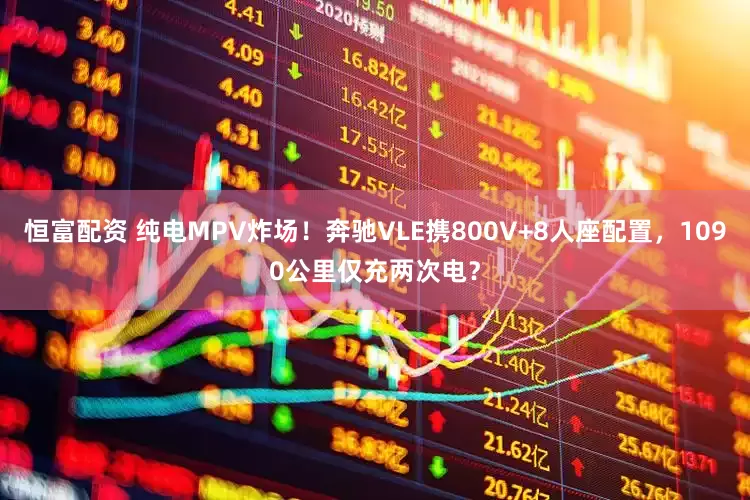 恒富配资 纯电MPV炸场！奔驰VLE携800V+8人座配置，1090公里仅充两次电？