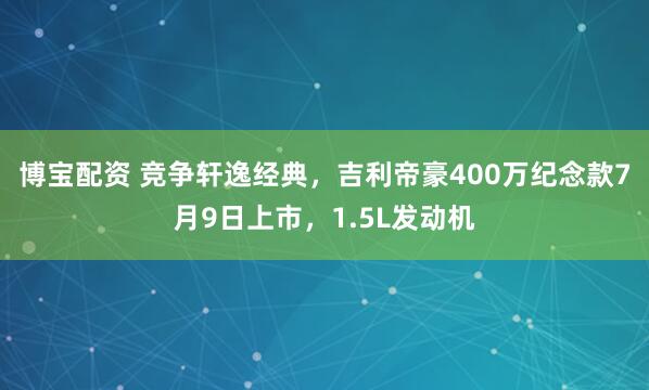 博宝配资 竞争轩逸经典，吉利帝豪400万纪念款7月9日上市，1.5L发动机