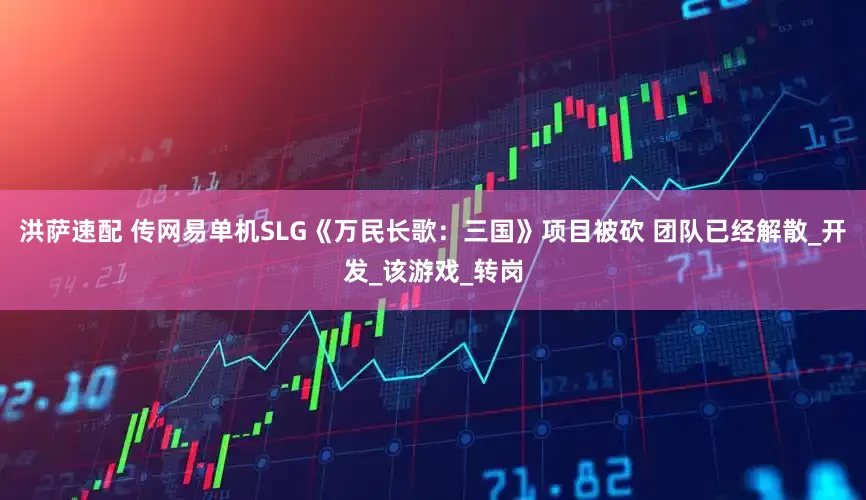 洪萨速配 传网易单机SLG《万民长歌：三国》项目被砍 团队已经解散_开发_该游戏_转岗