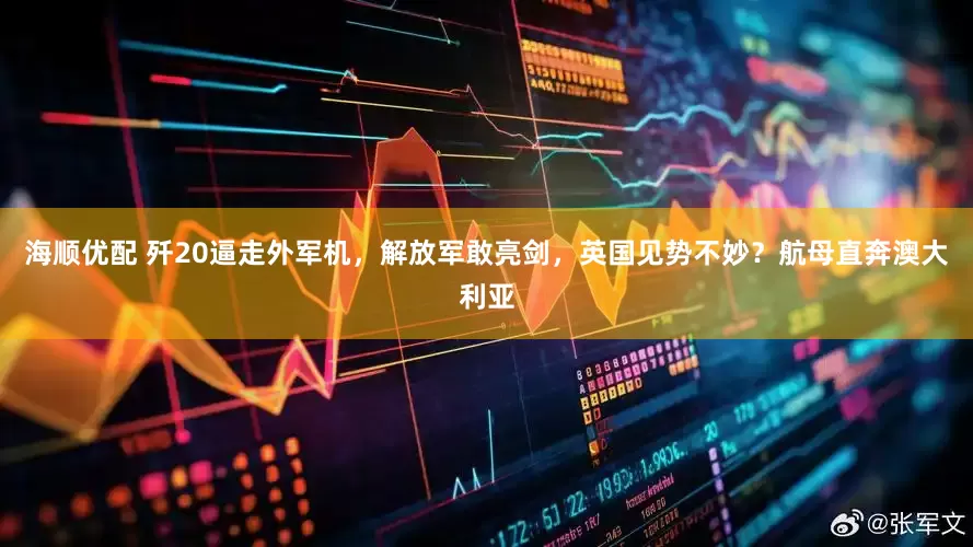 海顺优配 歼20逼走外军机，解放军敢亮剑，英国见势不妙？航母直奔澳大利亚