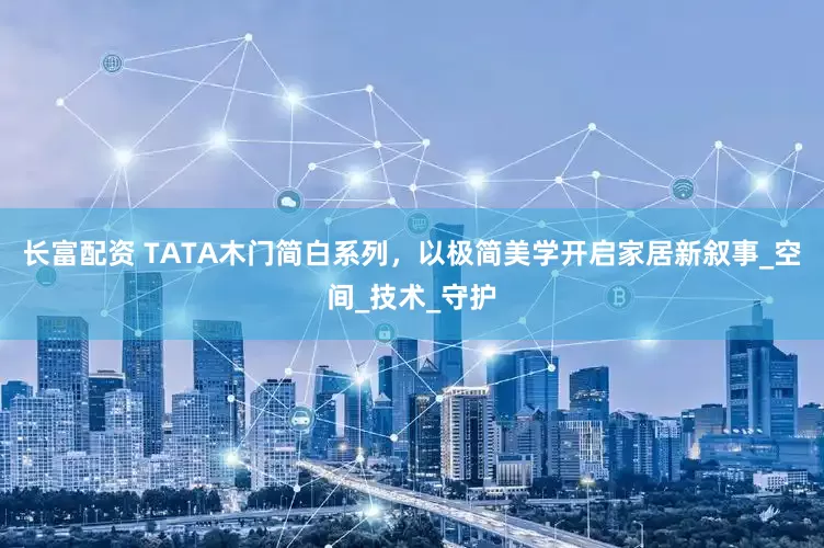 长富配资 TATA木门简白系列，以极简美学开启家居新叙事_空间_技术_守护