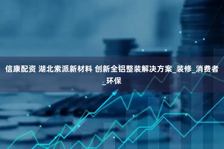 信康配资 湖北索派新材料 创新全铝整装解决方案_装修_消费者_环保
