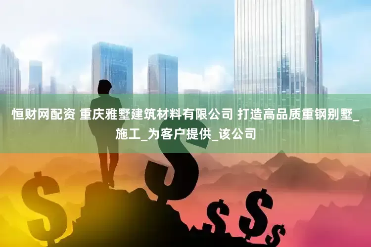 恒财网配资 重庆雅墅建筑材料有限公司 打造高品质重钢别墅_施工_为客户提供_该公司