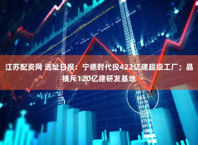 江苏配资网 选址日报：宁德时代投422亿建超级工厂；晶镁斥120亿建研发基地