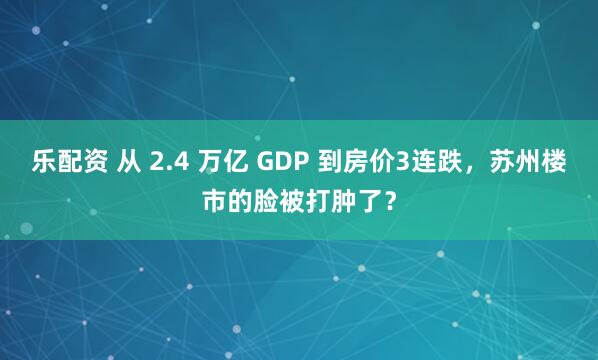 乐配资 从 2.4 万亿 GDP 到房价3连跌，苏州楼市的脸被打肿了？