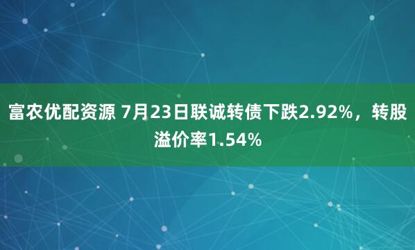 富农优配资源 7月23日联诚转债下跌2.92%，转股溢价率1.54%