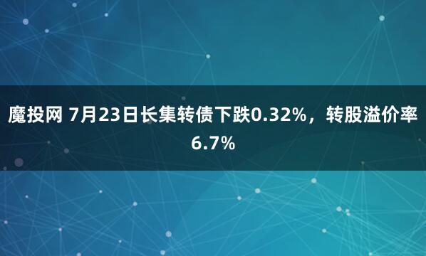 魔投网 7月23日长集转债下跌0.32%，转股溢价率6.7%