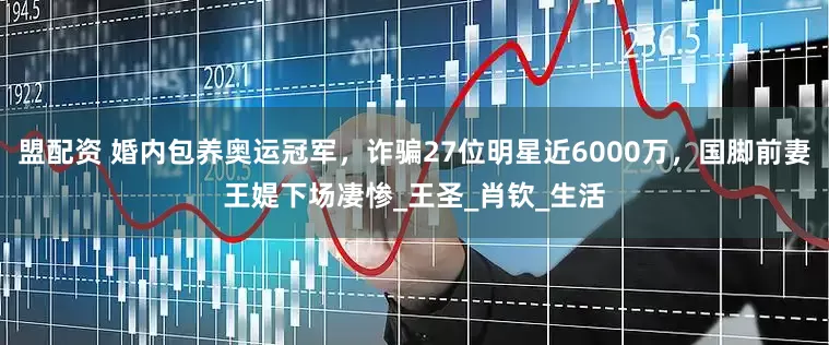 盟配资 婚内包养奥运冠军，诈骗27位明星近6000万，国脚前妻王媞下场凄惨_王圣_肖钦_生活