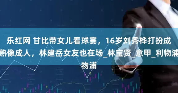 乐红网 甘比带女儿看球赛，16岁刘秀桦打扮成熟像成人，林建岳女友也在场_林宝贤_意甲_利物浦