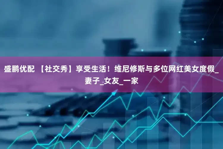 盛鹏优配 【社交秀】享受生活！维尼修斯与多位网红美女度假_妻子_女友_一家