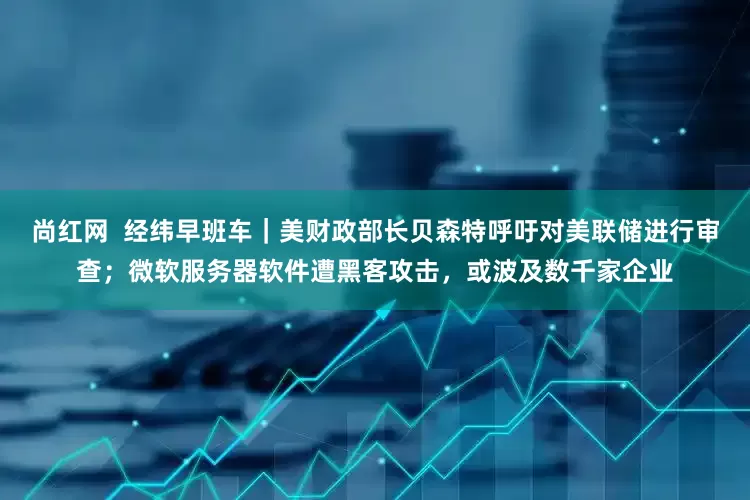 尚红网  经纬早班车｜美财政部长贝森特呼吁对美联储进行审查；微软服务器软件遭黑客攻击，或波及数千家企业