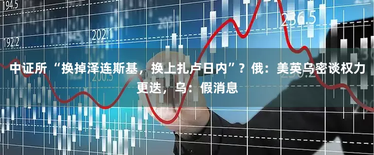 中证所 “换掉泽连斯基，换上扎卢日内”？俄：美英乌密谈权力更迭，乌：假消息