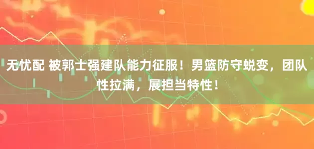 无忧配 被郭士强建队能力征服！男篮防守蜕变，团队性拉满，展担当特性！