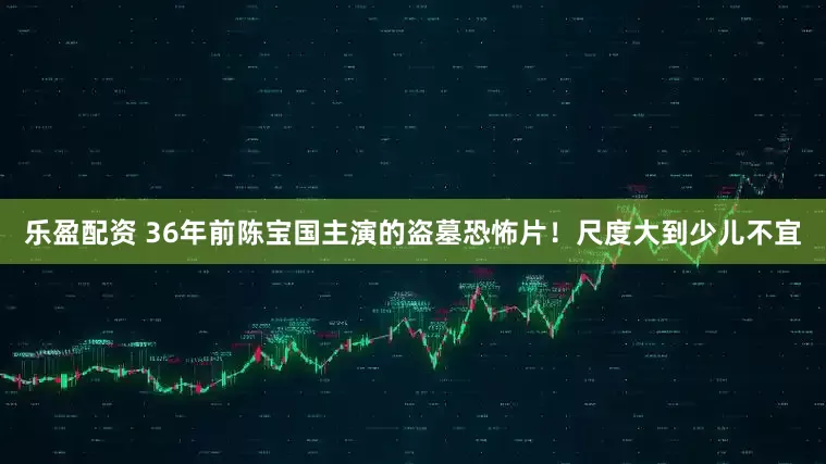 乐盈配资 36年前陈宝国主演的盗墓恐怖片！尺度大到少儿不宜