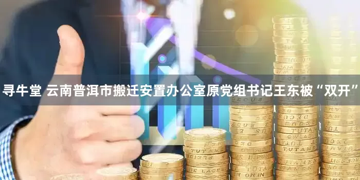 寻牛堂 云南普洱市搬迁安置办公室原党组书记王东被“双开”