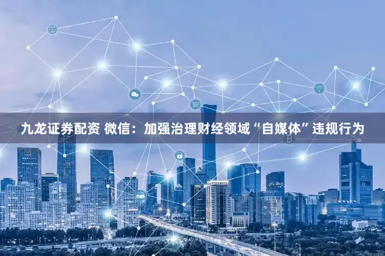九龙证券配资 微信：加强治理财经领域“自媒体”违规行为