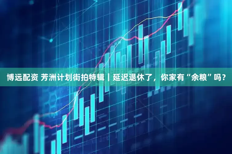 博远配资 芳洲计划街拍特辑｜延迟退休了，你家有“余粮”吗？