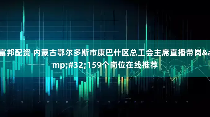 富邦配资 内蒙古鄂尔多斯市康巴什区总工会主席直播带岗&#32;159个岗位在线推荐