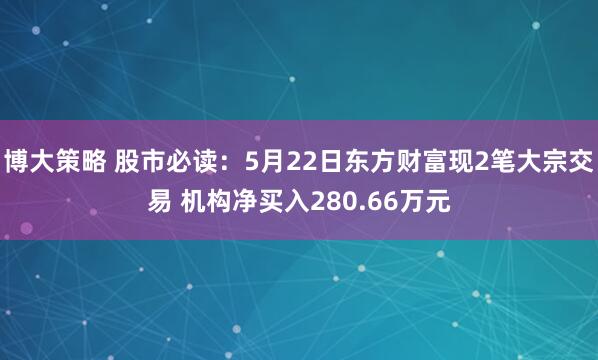 博大策略 股市必读：5月22日东方财富现2笔大宗交易 机构净买入280.66万元