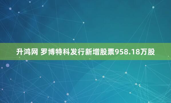 升鸿网 罗博特科发行新增股票958.18万股
