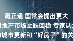 赢正通 国常会提出更大力度推动房地产市场止跌回稳 专家认为城市更新和“好房子”的关系会更加紧密