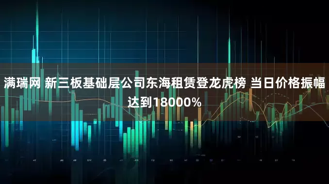 满瑞网 新三板基础层公司东海租赁登龙虎榜 当日价格振幅达到18000%