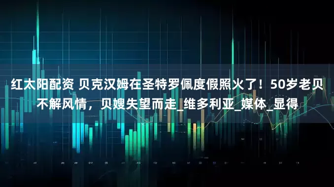 红太阳配资 贝克汉姆在圣特罗佩度假照火了!50岁老贝不解风情,贝嫂失望而走_维多利亚_媒体_显得