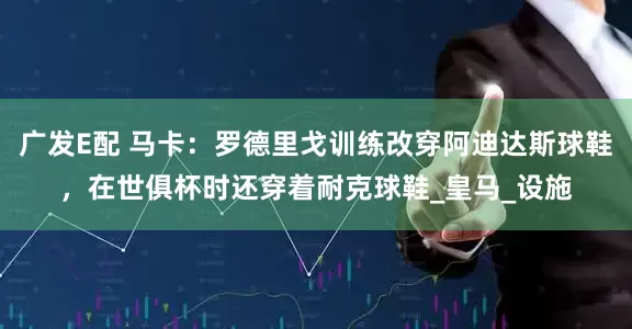 广发E配 马卡：罗德里戈训练改穿阿迪达斯球鞋，在世俱杯时还穿着耐克球鞋_皇马_设施