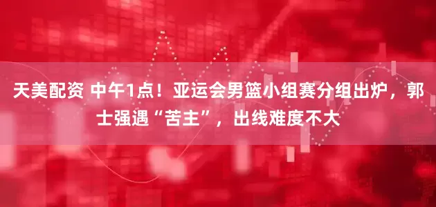 天美配资 中午1点！亚运会男篮小组赛分组出炉，郭士强遇“苦主”，出线难度不大