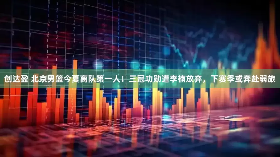 创达盈 北京男篮今夏离队第一人！三冠功勋遭李楠放弃，下赛季或奔赴弱旅